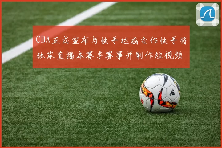 CBA正式宣布与快手达成合作快手将独家直播本赛季赛事并制作短视频内容