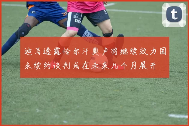 迪马透露恰尔汗奥卢将继续效力国米续约谈判或在未来几个月展开