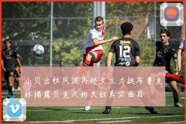 小贝出轨风波再起女主力挺布鲁克林揭露贝克汉姆夫妇真实面目