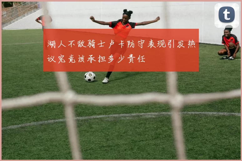 湖人不敌骑士卢卡防守表现引发热议究竟该承担多少责任