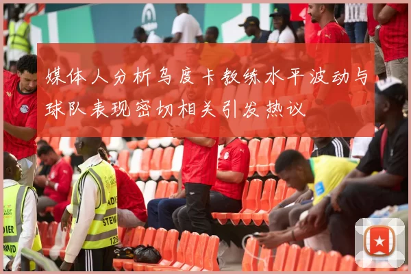 媒体人分析乌度卡教练水平波动与球队表现密切相关引发热议