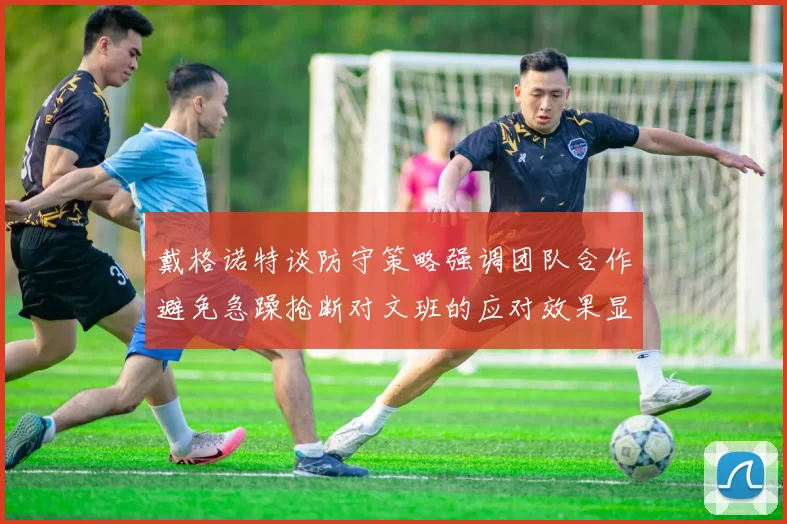 戴格诺特谈防守策略强调团队合作避免急躁抢断对文班的应对效果显著
