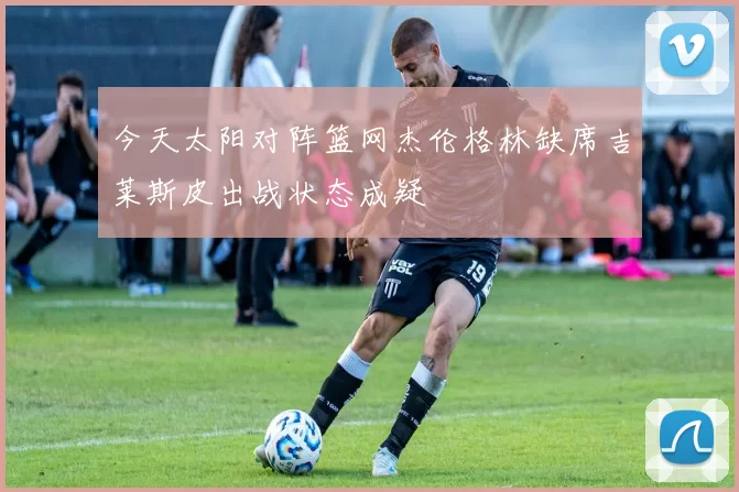今天太阳对阵篮网杰伦格林缺席吉莱斯皮出战状态成疑