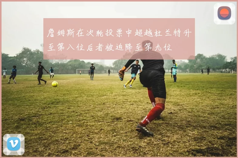 詹姆斯在次轮投票中超越杜兰特升至第八位后者被迫降至第九位