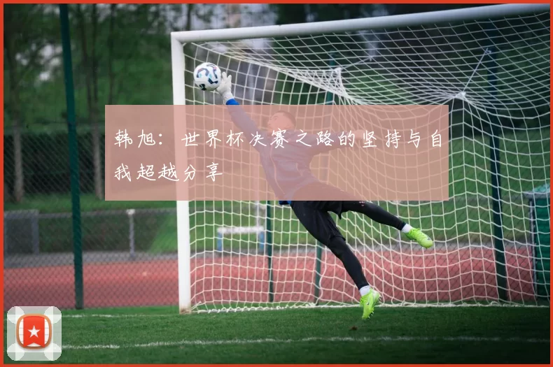 韩旭：世界杯决赛之路的坚持与自我超越分享