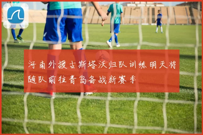 河南外援古斯塔沃归队训练明天将随队前往青岛备战新赛季
