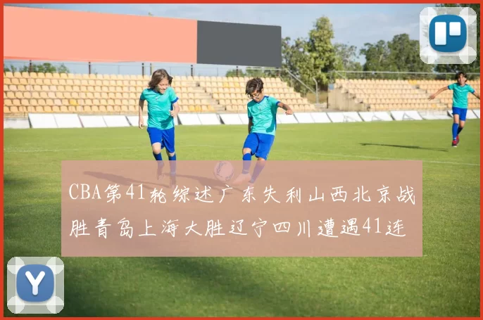 CBA第41轮综述广东失利山西北京战胜青岛上海大胜辽宁四川遭遇41连败困境