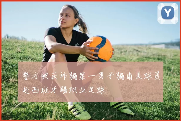 警方破获诈骗案一男子骗南美球员赴西班牙踢职业足球