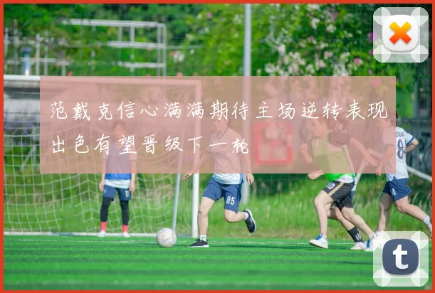 范戴克信心满满期待主场逆转表现出色有望晋级下一轮