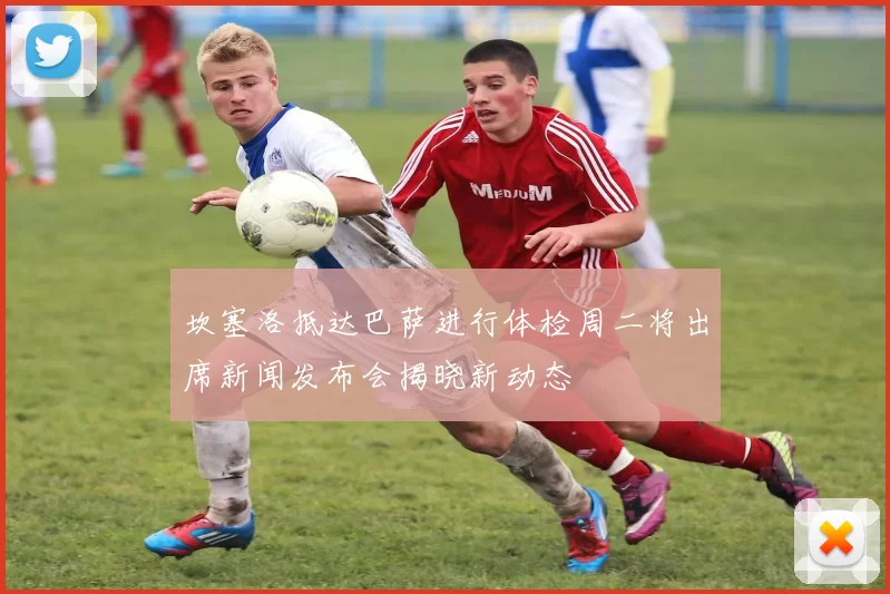 坎塞洛抵达巴萨进行体检周二将出席新闻发布会揭晓新动态