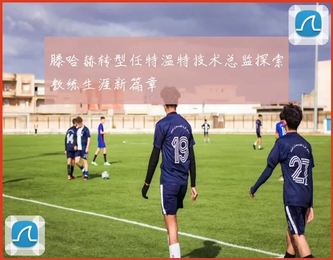 滕哈赫转型任特温特技术总监探索教练生涯新篇章